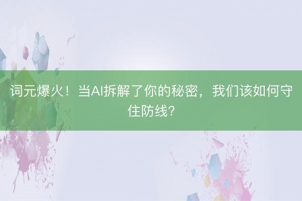 词元爆火！当AI拆解了你的秘密，我们该如何守住防线？