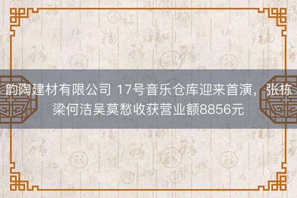韵陶建材有限公司 17号音乐仓库迎来首演，张栋梁何洁吴莫愁收获营业额8856元