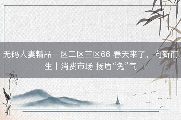 无码人妻精品一区二区三区66 春天来了，向新而生丨消费市场 扬眉“兔”气