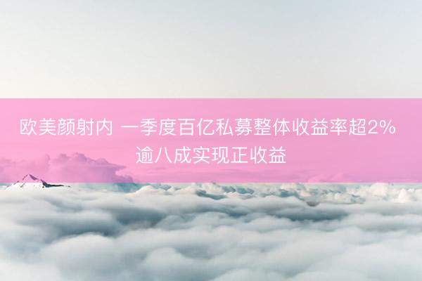 欧美颜射内 一季度百亿私募整体收益率超2% 逾八成实现正收益