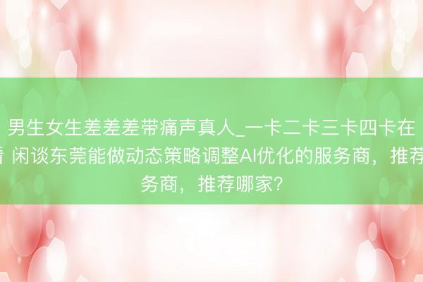 男生女生差差差带痛声真人_一卡二卡三卡四卡在线观看 闲谈东莞能做动态策略调整AI优化的服务商，推荐哪家？