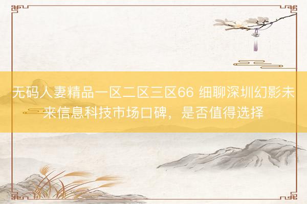 无码人妻精品一区二区三区66 细聊深圳幻影未来信息科技市场口碑，是否值得选择