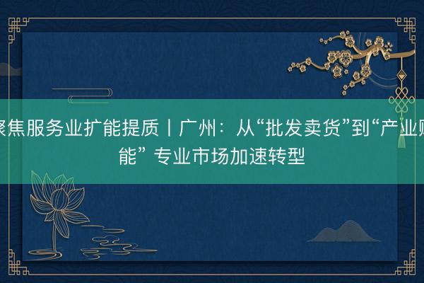 聚焦服务业扩能提质丨广州：从“批发卖货”到“产业赋能” 专业市场加速转型