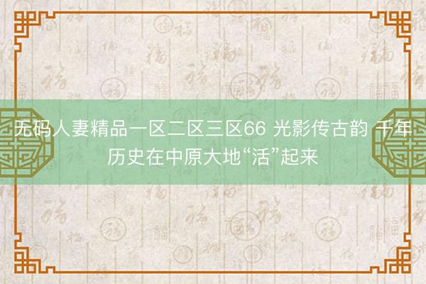 无码人妻精品一区二区三区66 光影传古韵 千年历史在中原大地“活”起来