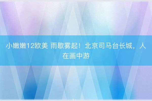 小嫩嫩12欧美 雨歇雾起！北京司马台长城，人在画中游