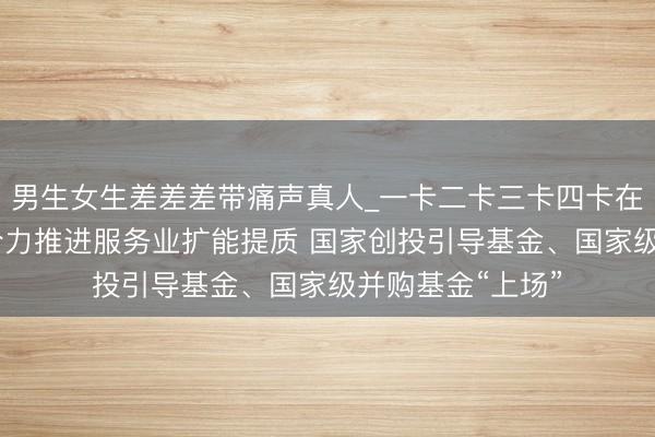 男生女生差差差带痛声真人_一卡二卡三卡四卡在线观看 多部门合力推进服务业扩能提质 国家创投引导基金、国家级并购基金“上场”