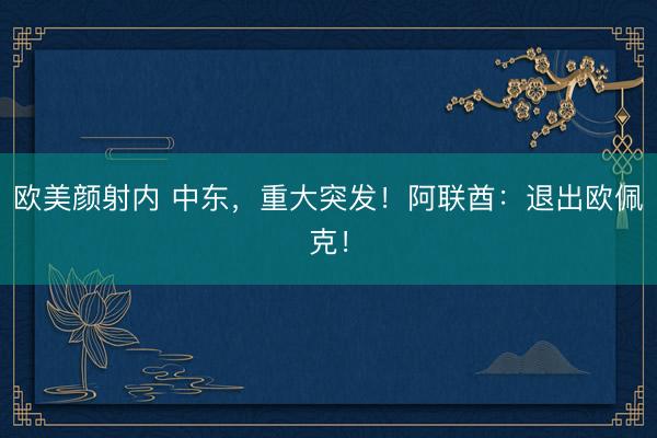 欧美颜射内 中东，重大突发！阿联酋：退出欧佩克！