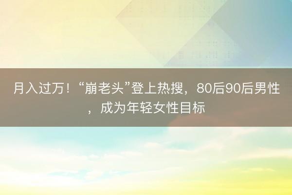 月入过万！“崩老头”登上热搜，80后90后男性，成为年轻女性目标