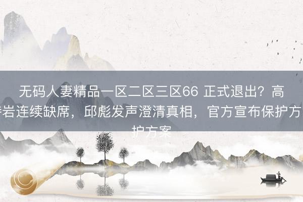 无码人妻精品一区二区三区66 正式退出？高诗岩连续缺席，邱彪发声澄清真相，官方宣布保护方案
