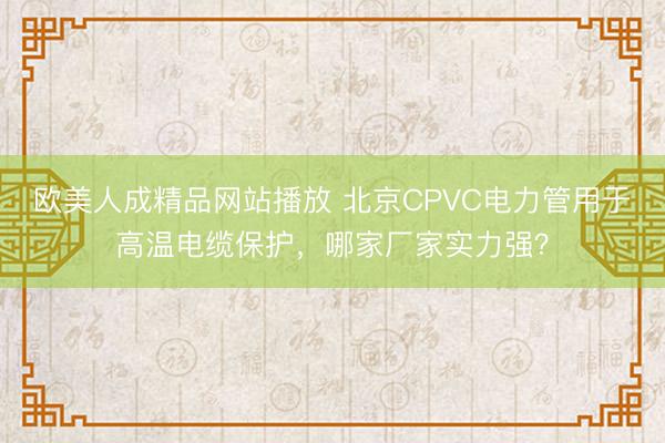欧美人成精品网站播放 北京CPVC电力管用于高温电缆保护，哪家厂家实力强？