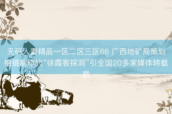 无码人妻精品一区二区三区66 广西地矿局策划拍摄制作的“徐霞客探洞”引全国20多家媒体转载