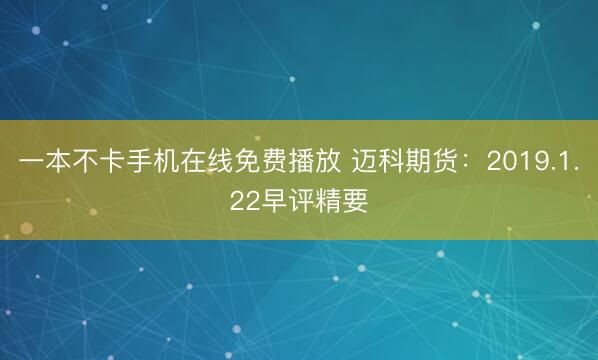 一本不卡手机在线免费播放 迈科期货：2019.1.22早评精要