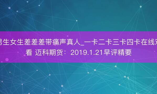 男生女生差差差带痛声真人_一卡二卡三卡四卡在线观看 迈科期货：2019.1.21早评精要