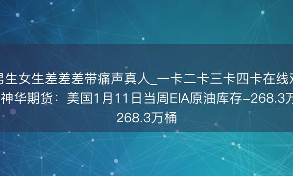 男生女生差差差带痛声真人_一卡二卡三卡四卡在线观看 神华期货：美国1月11日当周EIA原油库存-268.3万桶