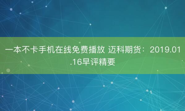 一本不卡手机在线免费播放 迈科期货：2019.01.16早评精要