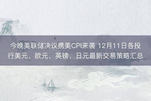 今晚美联储决议携美CPI来袭 12月11日各投行美元、欧元、英镑、日元最新交易策略汇总