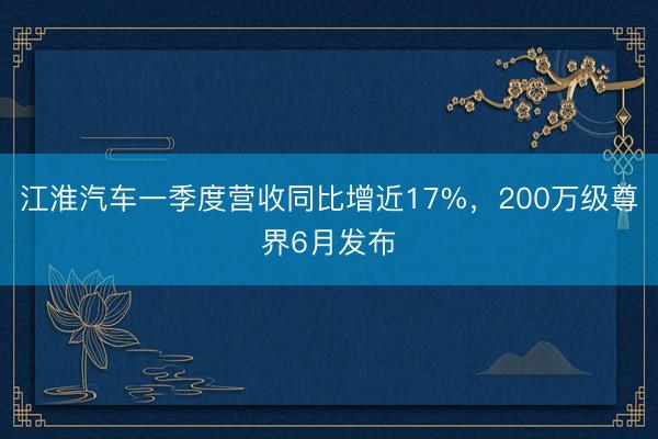 江淮汽车一季度营收同比增近17%，200万级尊界6月发布