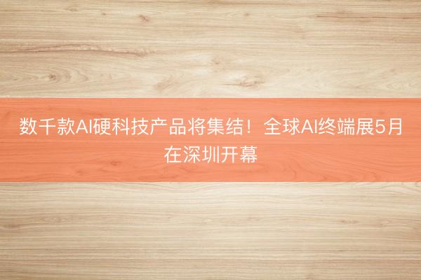 数千款AI硬科技产品将集结！全球AI终端展5月在深圳开幕