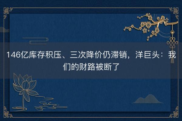 146亿库存积压、三次降价仍滞销，洋巨头：我们的财路被断了