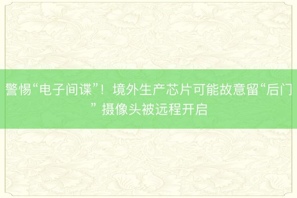 警惕“电子间谍”！境外生产芯片可能故意留“后门” 摄像头被远程开启