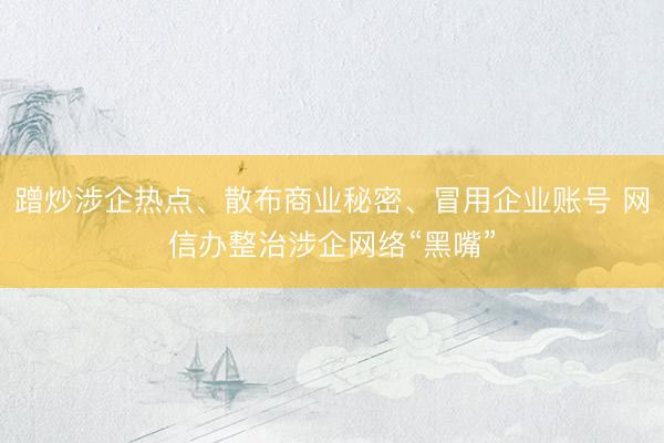 蹭炒涉企热点、散布商业秘密、冒用企业账号 网信办整治涉企网络“黑嘴”