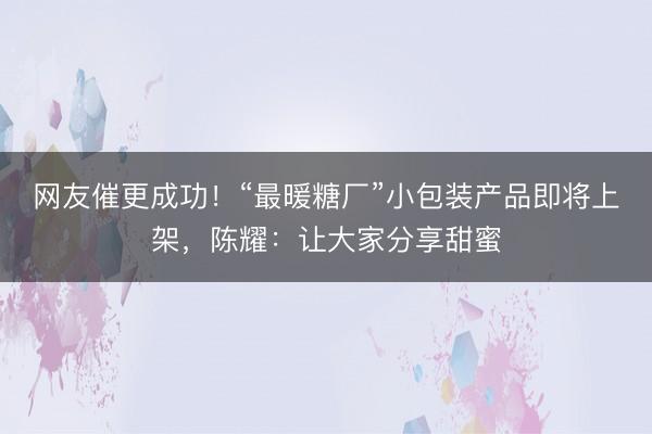 网友催更成功！“最暖糖厂”小包装产品即将上架，陈耀：让大家分享甜蜜