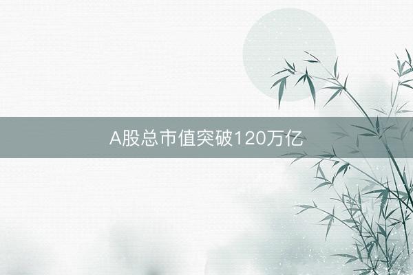 A股总市值突破120万亿