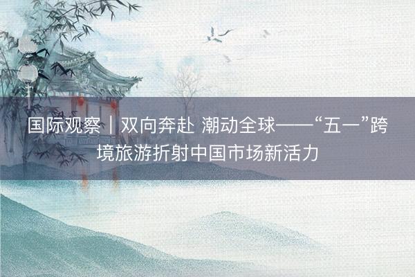 国际观察｜双向奔赴 潮动全球——“五一”跨境旅游折射中国市场新活力
