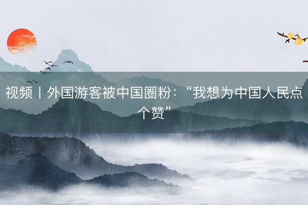 视频丨外国游客被中国圈粉：“我想为中国人民点个赞”