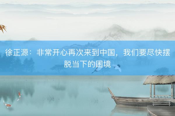 徐正源：非常开心再次来到中国，我们要尽快摆脱当下的困境