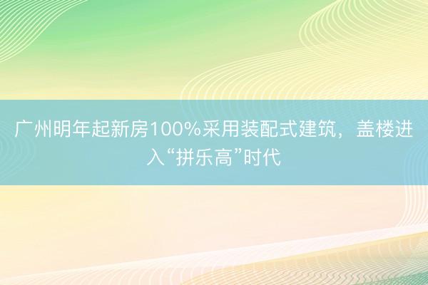 广州明年起新房100%采用装配式建筑,盖楼进入“拼乐高”时代