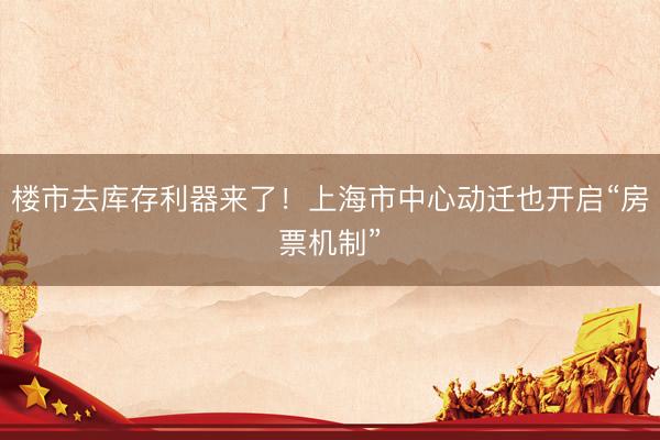 楼市去库存利器来了！上海市中心动迁也开启“房票机制”