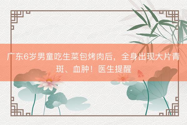 广东6岁男童吃生菜包烤肉后，全身出现大片青斑、血肿！医生提醒