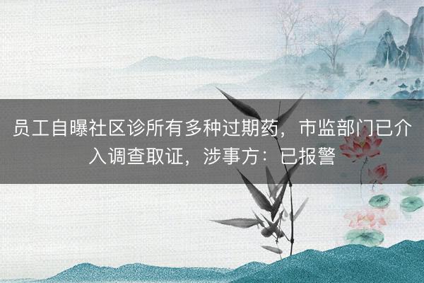 员工自曝社区诊所有多种过期药，市监部门已介入调查取证，涉事方：已报警