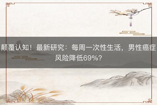 颠覆认知！最新研究：每周一次性生活，男性癌症风险降低69%？