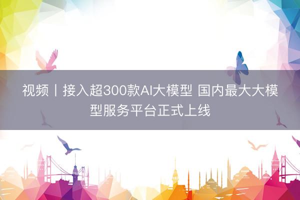 视频丨接入超300款AI大模型 国内最大大模型服务平台正式上线