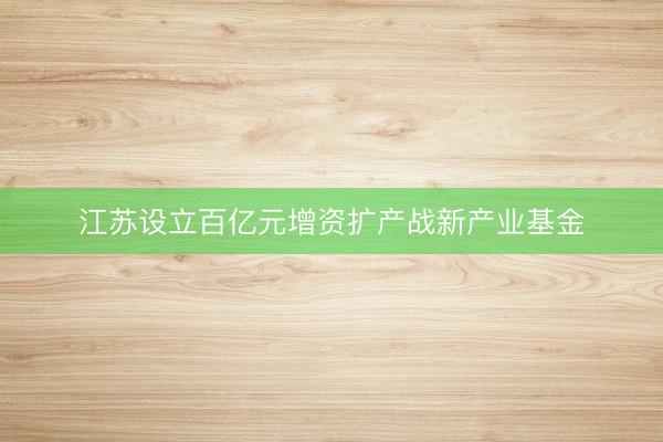 江苏设立百亿元增资扩产战新产业基金