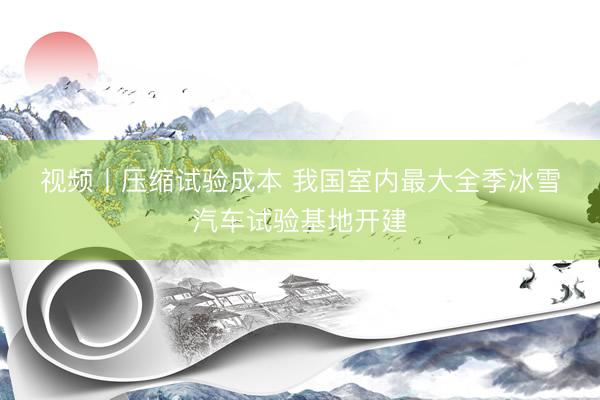 视频丨压缩试验成本 我国室内最大全季冰雪汽车试验基地开建
