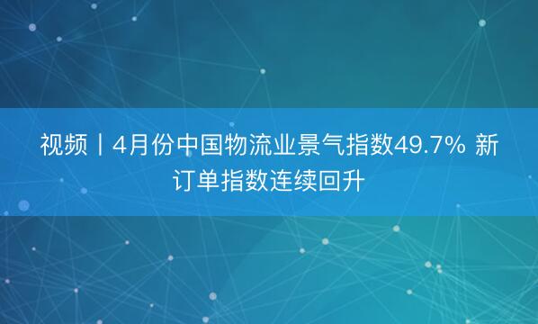 视频丨4月份中国物流业景气指数49.7% 新订单指数连续回升