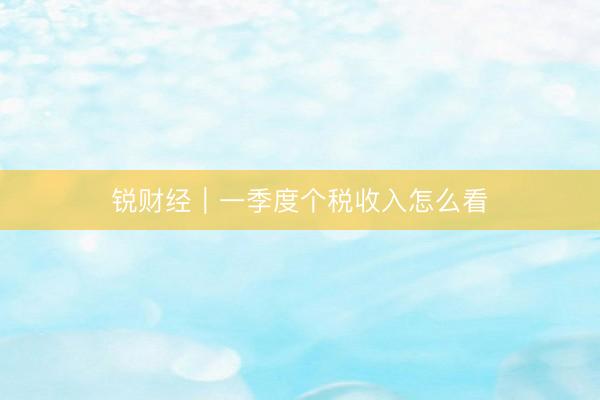 锐财经｜一季度个税收入怎么看