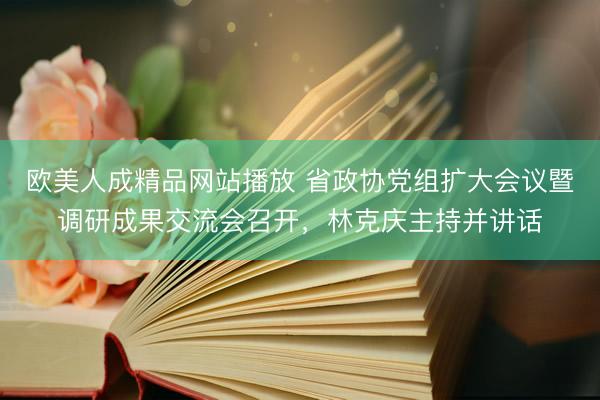 欧美人成精品网站播放 省政协党组扩大会议暨调研成果交流会召开,林克庆主持并讲话