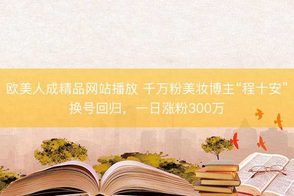 欧美人成精品网站播放 千万粉美妆博主“程十安”换号回归，一日涨粉300万