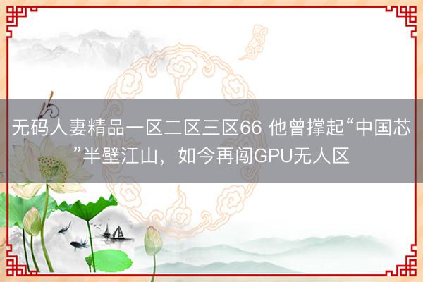 无码人妻精品一区二区三区66 他曾撑起“中国芯”半壁江山，如今再闯GPU无人区