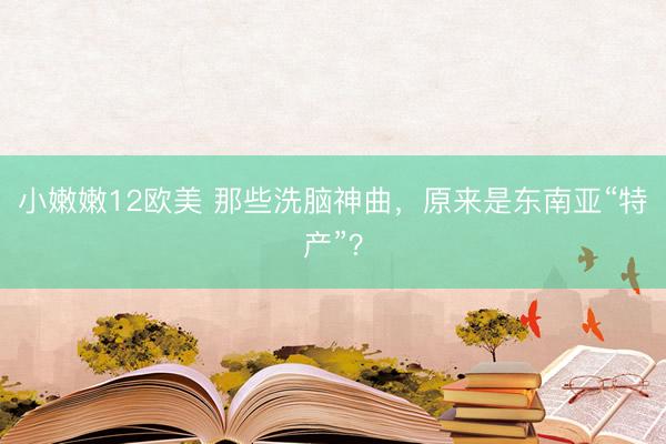 小嫩嫩12欧美 那些洗脑神曲，原来是东南亚“特产”？