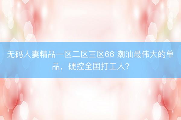 无码人妻精品一区二区三区66 潮汕最伟大的单品，硬控全国打工人？