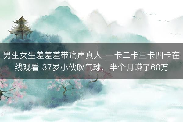 男生女生差差差带痛声真人_一卡二卡三卡四卡在线观看 37岁小伙吹气球,半个月赚了60万