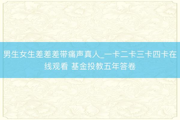 男生女生差差差带痛声真人_一卡二卡三卡四卡在线观看 基金投教五年答卷