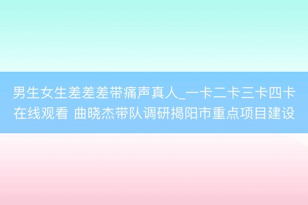 男生女生差差差带痛声真人_一卡二卡三卡四卡在线观看 曲晓杰带队调研揭阳市重点项目建设