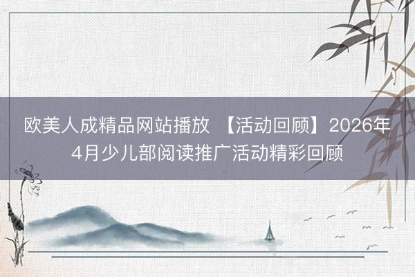 欧美人成精品网站播放 【活动回顾】2026年4月少儿部阅读推广活动精彩回顾