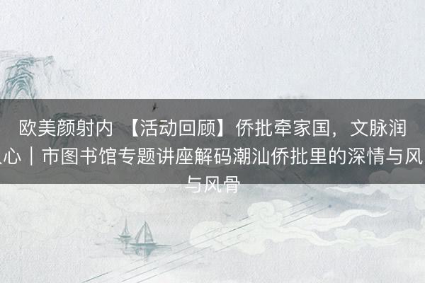 欧美颜射内 【活动回顾】侨批牵家国，文脉润人心｜市图书馆专题讲座解码潮汕侨批里的深情与风骨